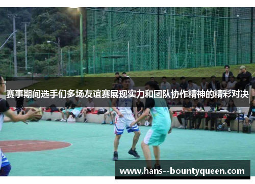 赛事期间选手们多场友谊赛展现实力和团队协作精神的精彩对决