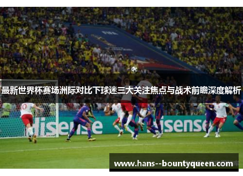 最新世界杯赛场洲际对比下球迷三大关注焦点与战术前瞻深度解析