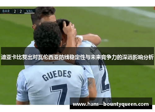 迪亚卡比复出对瓦伦西亚防线稳定性与未来竞争力的深远影响分析