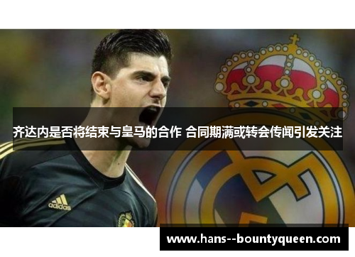 齐达内是否将结束与皇马的合作 合同期满或转会传闻引发关注