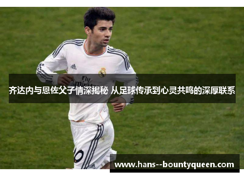 齐达内与恩佐父子情深揭秘 从足球传承到心灵共鸣的深厚联系